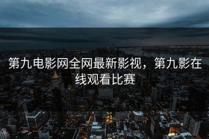 第九电影网全网最新影视，第九影在线观看比赛
