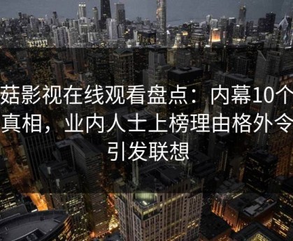 蘑菇影视在线观看盘点：内幕10个惊人真相，业内人士上榜理由格外令人引发联想