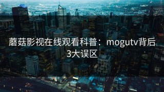 蘑菇影视在线观看科普：mogutv背后3大误区