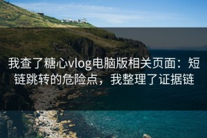 我查了糖心vlog电脑版相关页面：短链跳转的危险点，我整理了证据链