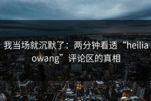 我当场就沉默了：两分钟看透“heiliaowang”评论区的真相