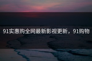 91实惠购全网最新影视更新，91购物