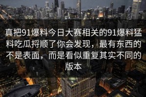 真把91爆料今日大赛相关的91爆料猛料吃瓜捋顺了你会发现，最有东西的不是表面，而是看似重复其实不同的版本