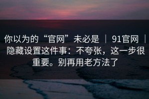 你以为的“官网”未必是 ｜ 91官网 ｜ 隐藏设置这件事：不夸张，这一步很重要。别再用老方法了