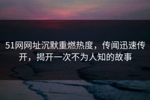 51网网址沉默重燃热度，传闻迅速传开，揭开一次不为人知的故事