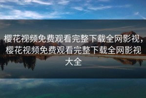 樱花视频免费观看完整下载全网影视，樱花视频免费观看完整下载全网影视大全