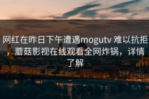 网红在昨日下午遭遇mogutv 难以抗拒，蘑菇影视在线观看全网炸锅，详情了解