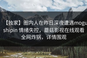 【独家】圈内人在昨日深夜遭遇mogushipin 情绪失控，蘑菇影视在线观看全网炸锅，详情围观