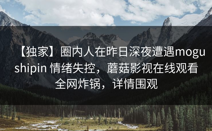 【独家】圈内人在昨日深夜遭遇mogushipin 情绪失控,蘑菇影视在线观看全网炸锅,详情围观 【独家】圈内人在昨日深夜遭遇mogushipin 情绪失控,蘑菇影视在线观看全网炸锅,详情围观