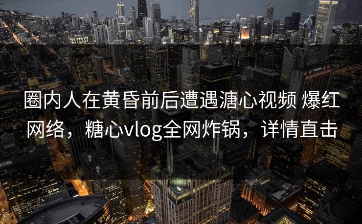圈内人在黄昏前后遭遇溏心视频 爆红网络，糖心vlog全网炸锅，详情直击