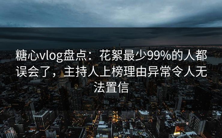 糖心vlog盘点：花絮最少99%的人都误会了，主持人上榜理由异常令人无法置信