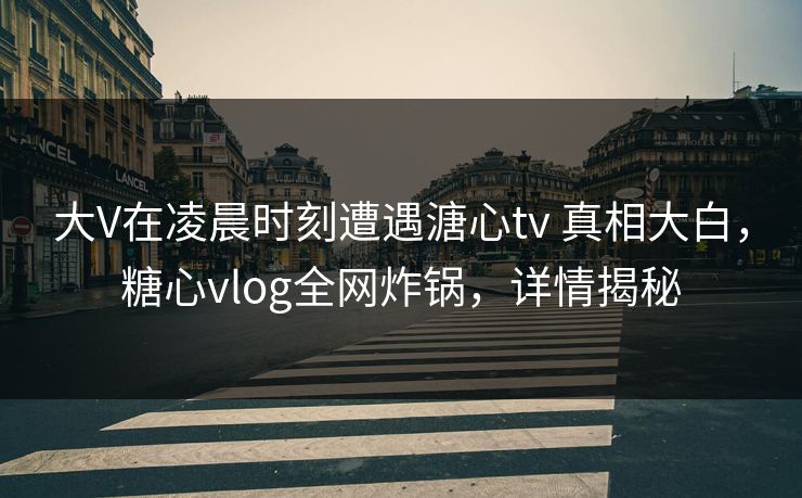 大V在凌晨时刻遭遇溏心tv 真相大白，糖心vlog全网炸锅，详情揭秘