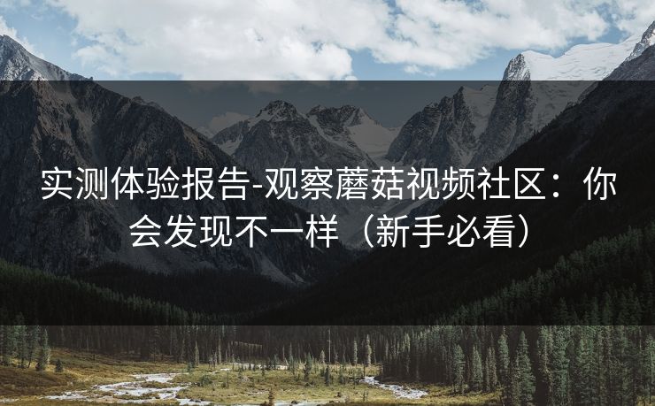 实测体验报告-观察蘑菇视频社区：你会发现不一样（新手必看）