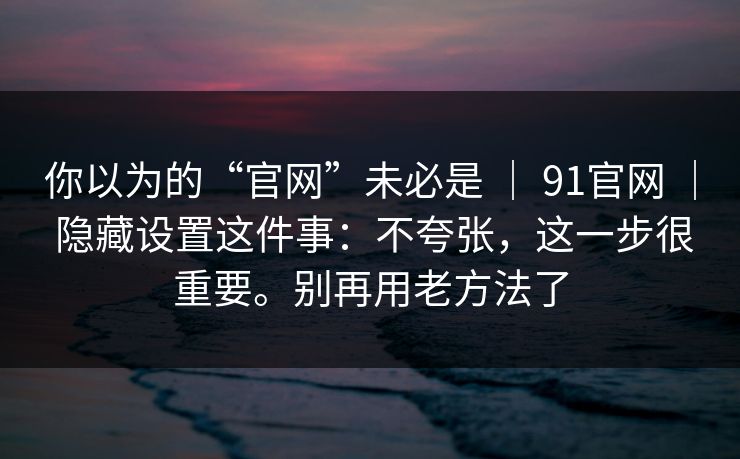 你以为的“官网”未必是 ｜ 91官网 ｜ 隐藏设置这件事：不夸张，这一步很重要。别再用老方法了