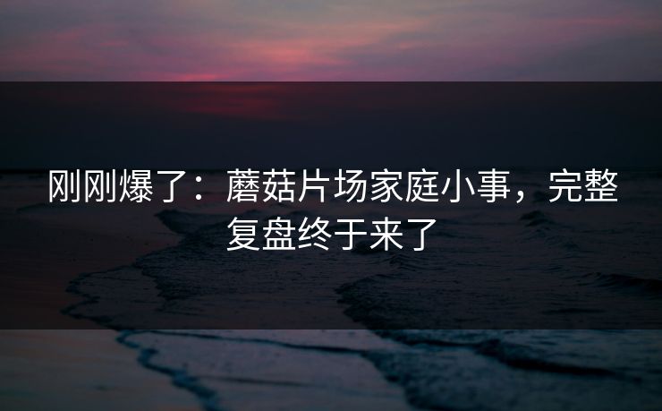 刚刚爆了：蘑菇片场家庭小事，完整复盘终于来了